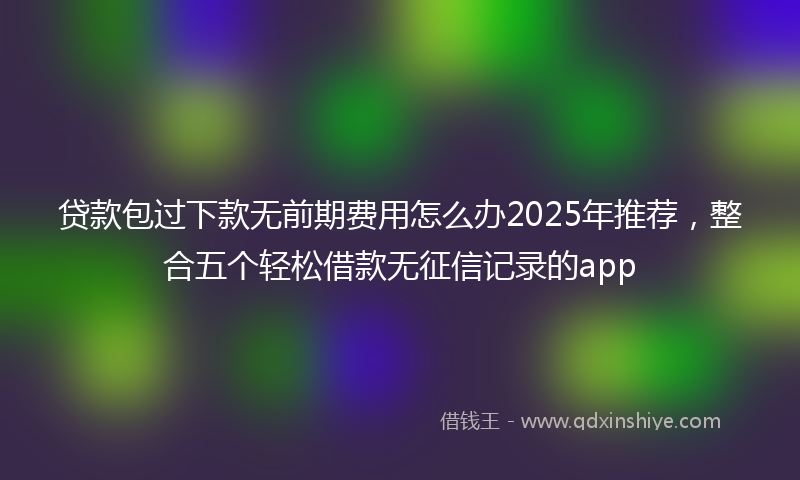 贷款包过下款无前期费用怎么办2025年推荐，整合五个轻松借款无征信记录的app