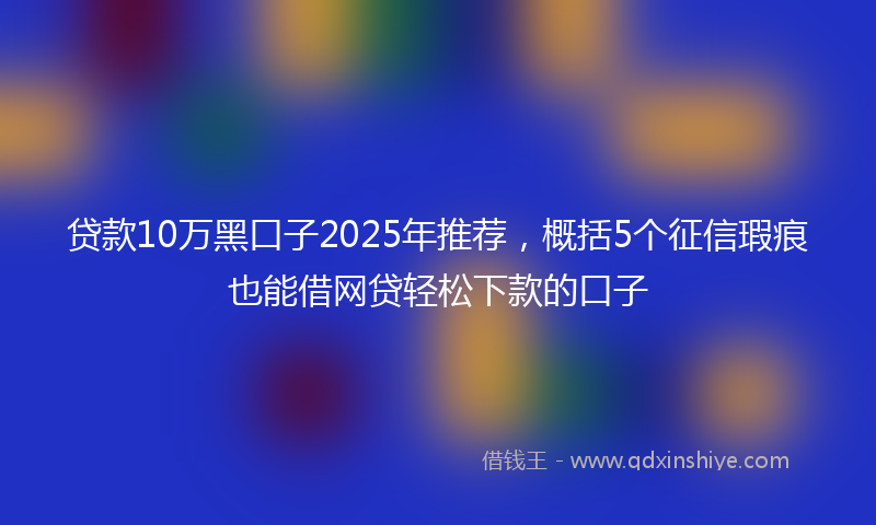 贷款10万黑口子2025年推荐，概括5个征信瑕疵也能借网贷轻松下款的口子