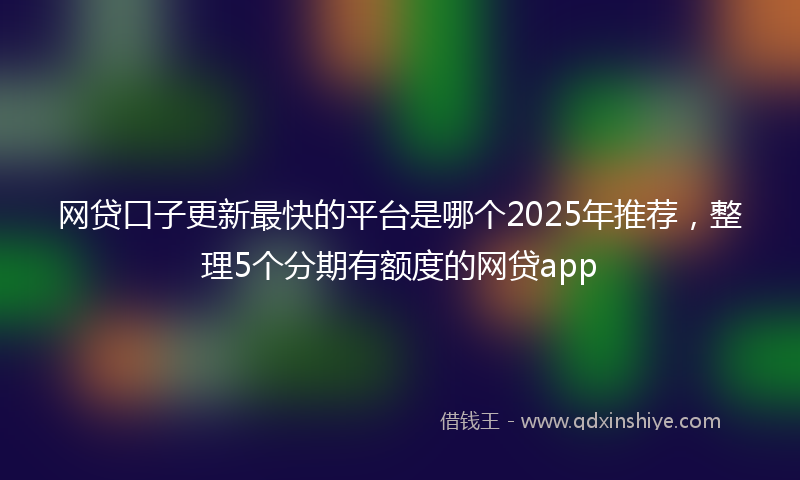 网贷口子更新最快的平台是哪个2025年推荐，整理5个分期有额度的网贷app