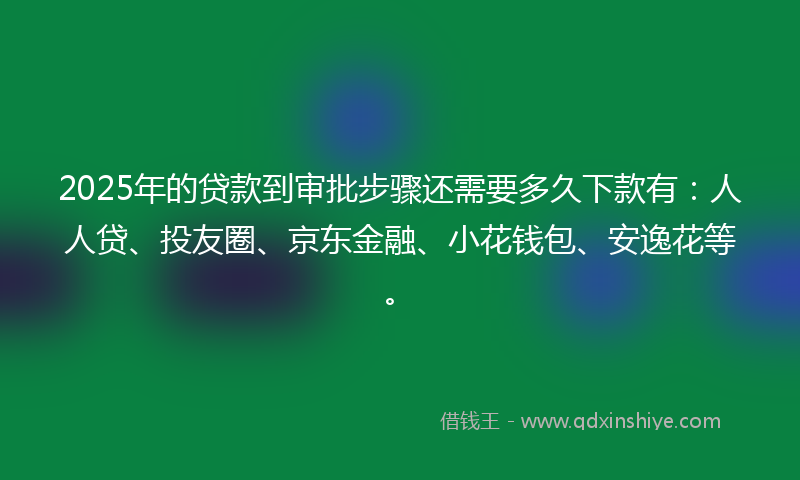 2025年的贷款到审批步骤还需要多久下款有：人人贷、投友圈、京东金融、小花钱包、安逸花等。