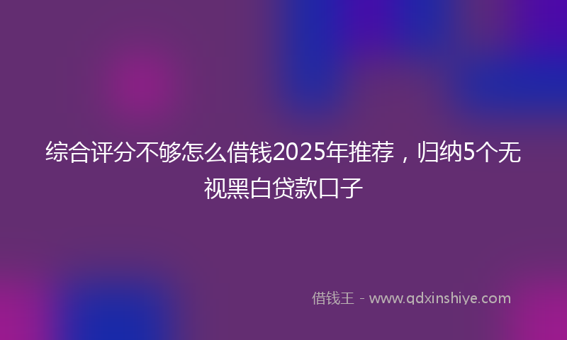 综合评分不够怎么借钱2025年推荐，归纳5个无视黑白贷款口子