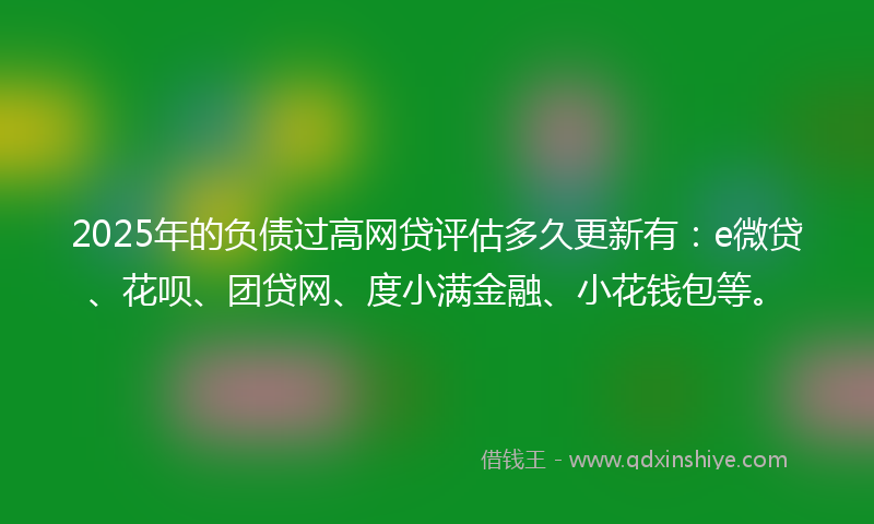 2025年的负债过高网贷评估多久更新有：e微贷、花呗、团贷网、度小满金融、小花钱包等。