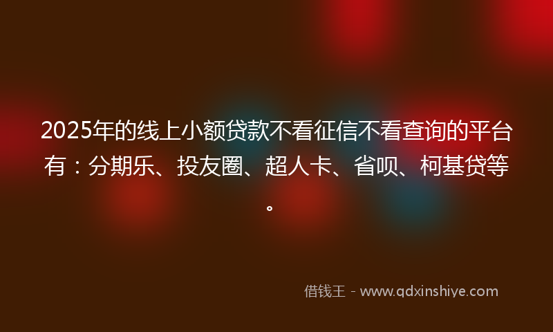 2025年的线上小额贷款不看征信不看查询的平台有：分期乐、投友圈、超人卡、省呗、柯基贷等。