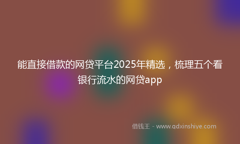 能直接借款的网贷平台2025年精选，梳理五个看银行流水的网贷app