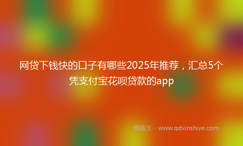 网贷下钱快的口子有哪些2025年推荐，汇总5个凭支付宝花呗贷款的app