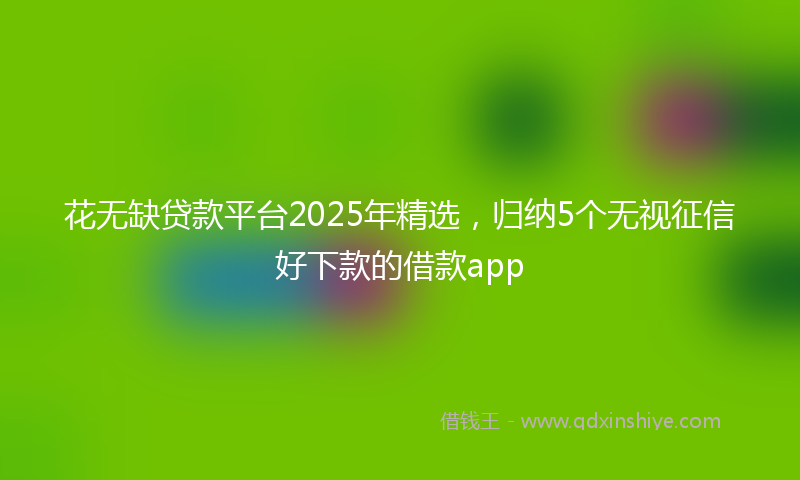 花无缺贷款平台2025年精选，归纳5个无视征信好下款的借款app