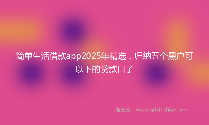 简单生活借款app2025年精选，归纳五个黑户可以下的贷款口子