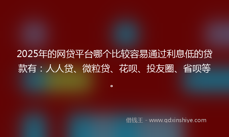 2025年的网贷平台哪个比较容易通过利息低的贷款有：人人贷、微粒贷、花呗、投友圈、省呗等。