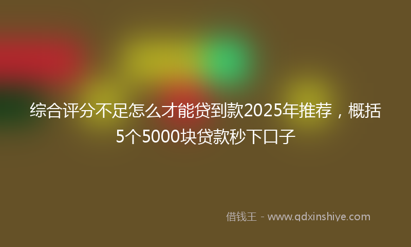 综合评分不足怎么才能贷到款2025年推荐，概括5个5000块贷款秒下口子