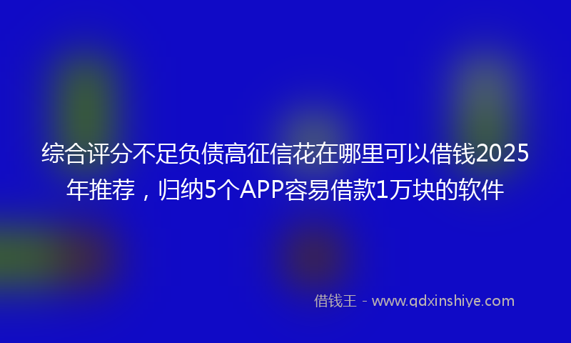 综合评分不足负债高征信花在哪里可以借钱2025年推荐，归纳5个APP容易借款1万块的软件
