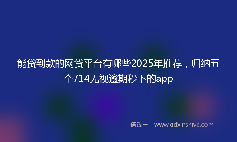 能贷到款的网贷平台有哪些2025年推荐，归纳五个714无视逾期秒下的app