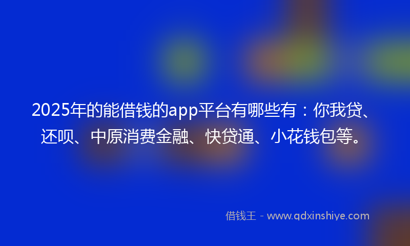 2025年的能借钱的app平台有哪些有：你我贷、还呗、中原消费金融、快贷通、小花钱包等。