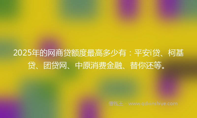 2025年的网商贷额度最高多少有：平安i贷、柯基贷、团贷网、中原消费金融、替你还等。