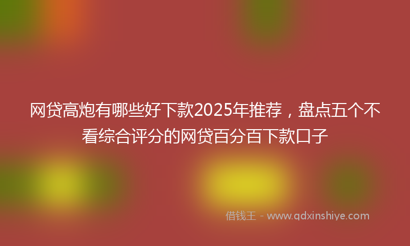网贷高炮有哪些好下款2025年推荐，盘点五个不看综合评分的网贷百分百下款口子