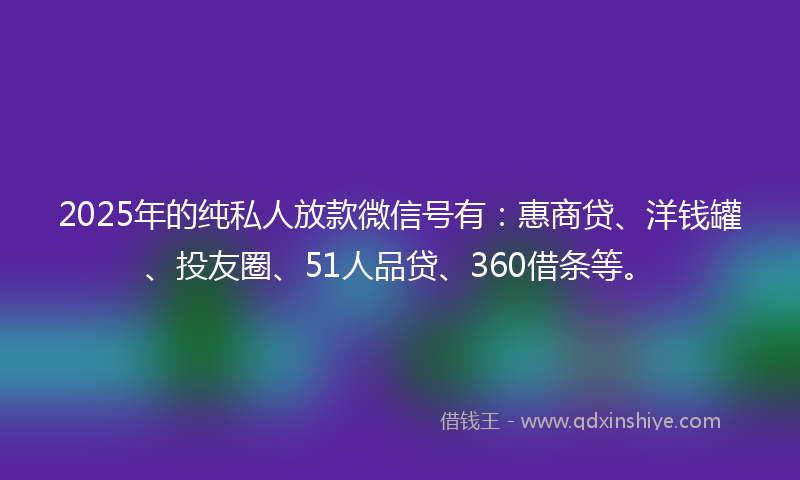 2025年的纯私人放款微信号有：惠商贷、洋钱罐、投友圈、51人品贷、360借条等。