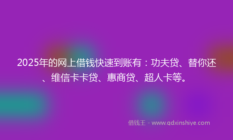 2025年的网上借钱快速到账有：功夫贷、替你还、维信卡卡贷、惠商贷、超人卡等。