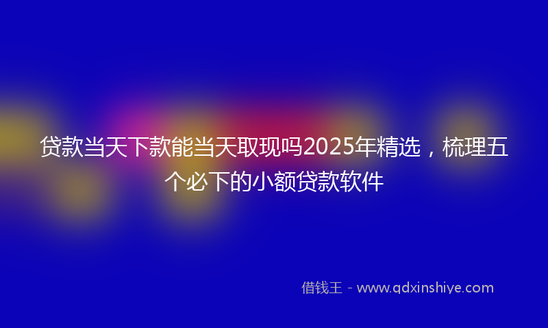 贷款当天下款能当天取现吗2025年精选，梳理五个必下的小额贷款软件