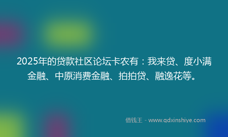 2025年的贷款社区论坛卡农有：我来贷、度小满金融、中原消费金融、拍拍贷、融逸花等。
