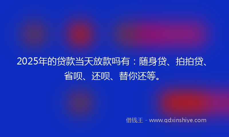 2025年的贷款当天放款吗有：随身贷、拍拍贷、省呗、还呗、替你还等。