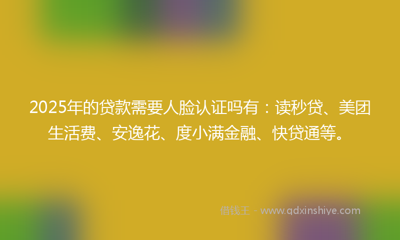 2025年的贷款需要人脸认证吗有：读秒贷、美团生活费、安逸花、度小满金融、快贷通等。