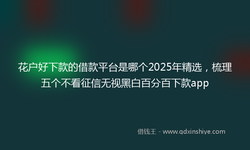 花户好下款的借款平台是哪个2025年精选，梳理五个不看征信无视黑白百分百下款app