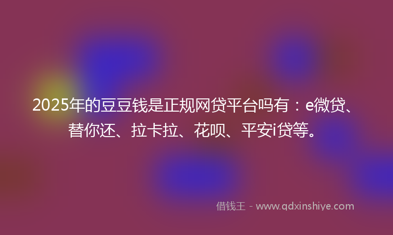 2025年的豆豆钱是正规网贷平台吗有：e微贷、替你还、拉卡拉、花呗、平安i贷等。