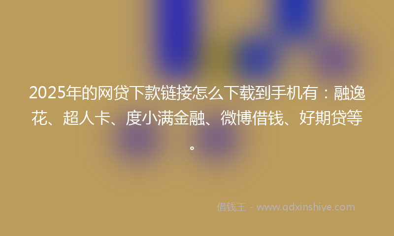 2025年的网贷下款链接怎么下载到手机有：融逸花、超人卡、度小满金融、微博借钱、好期贷等。