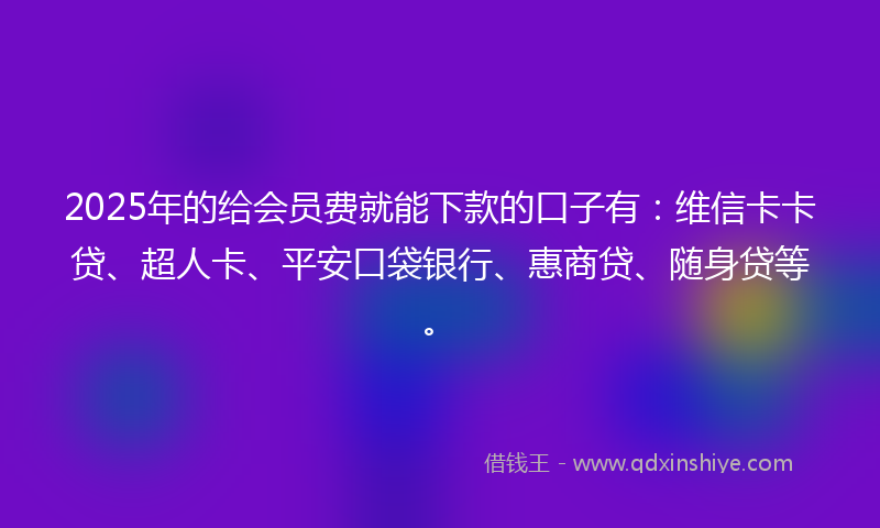 2025年的给会员费就能下款的口子有：维信卡卡贷、超人卡、平安口袋银行、惠商贷、随身贷等。
