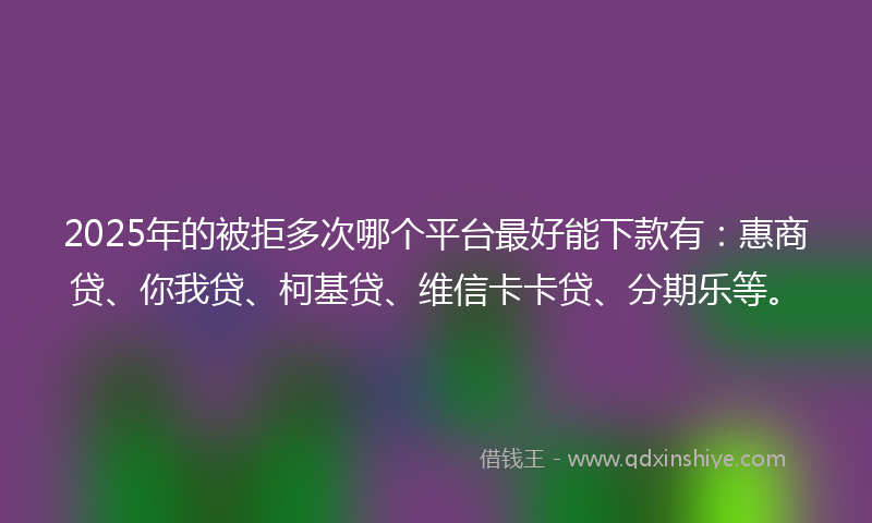 2025年的被拒多次哪个平台最好能下款有：惠商贷、你我贷、柯基贷、维信卡卡贷、分期乐等。
