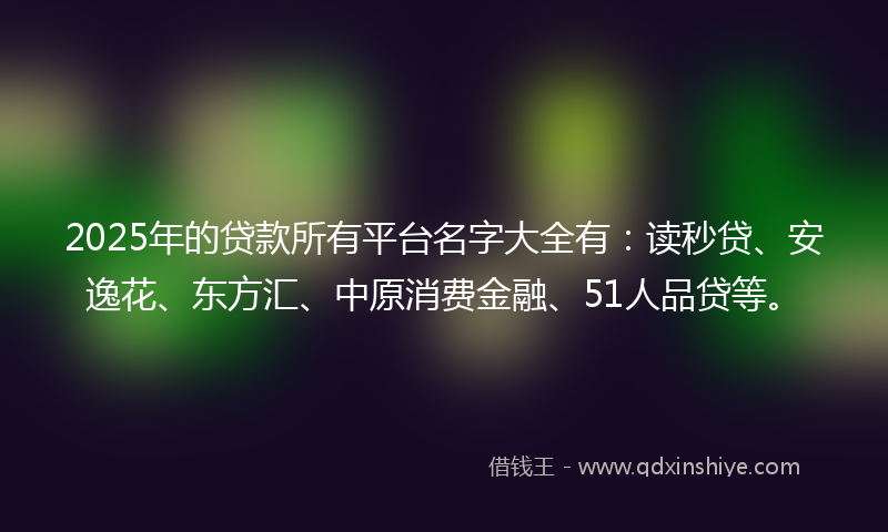 2025年的贷款所有平台名字大全有：读秒贷、安逸花、东方汇、中原消费金融、51人品贷等。