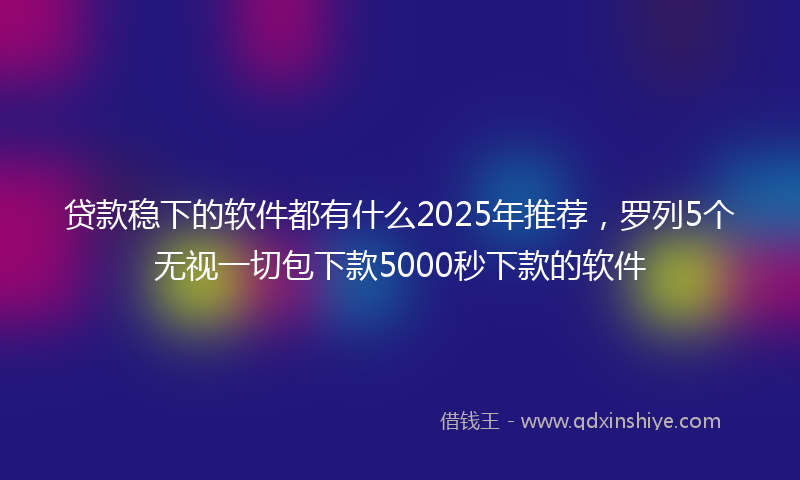 贷款稳下的软件都有什么2025年推荐，罗列5个无视一切包下款5000秒下款的软件