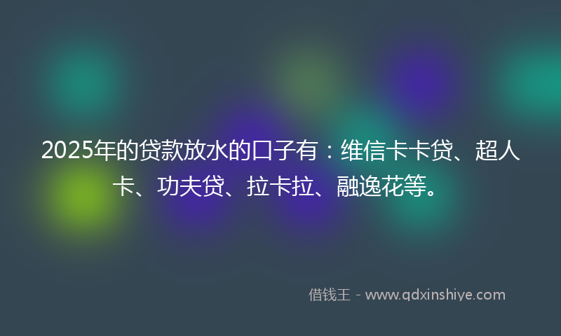 2025年的贷款放水的口子有：维信卡卡贷、超人卡、功夫贷、拉卡拉、融逸花等。