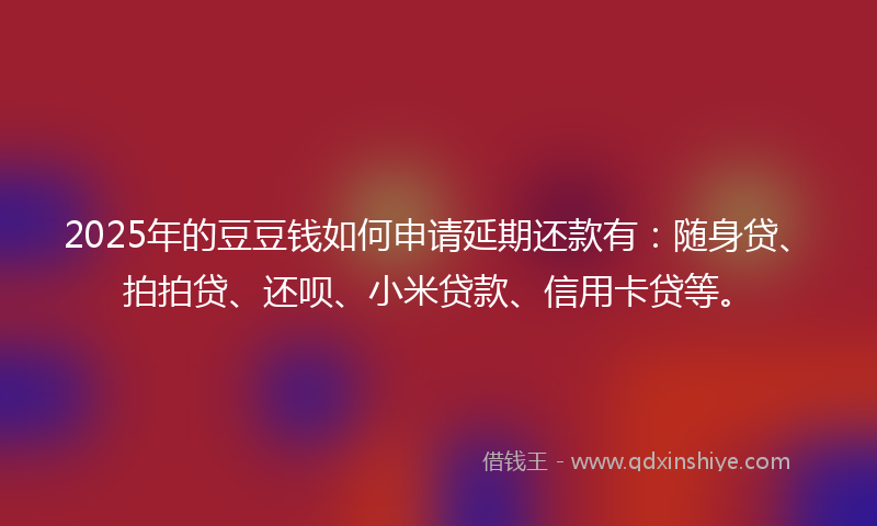 2025年的豆豆钱如何申请延期还款有：随身贷、拍拍贷、还呗、小米贷款、信用卡贷等。