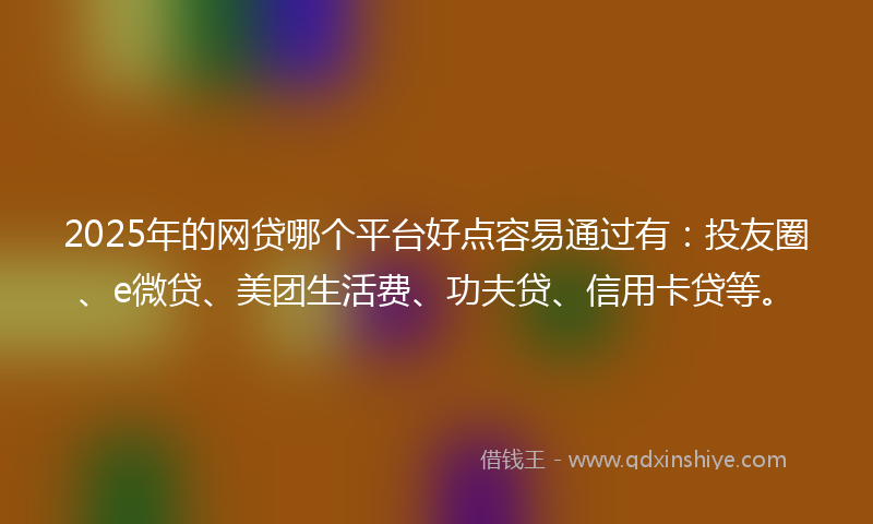 2025年的网贷哪个平台好点容易通过有：投友圈、e微贷、美团生活费、功夫贷、信用卡贷等。