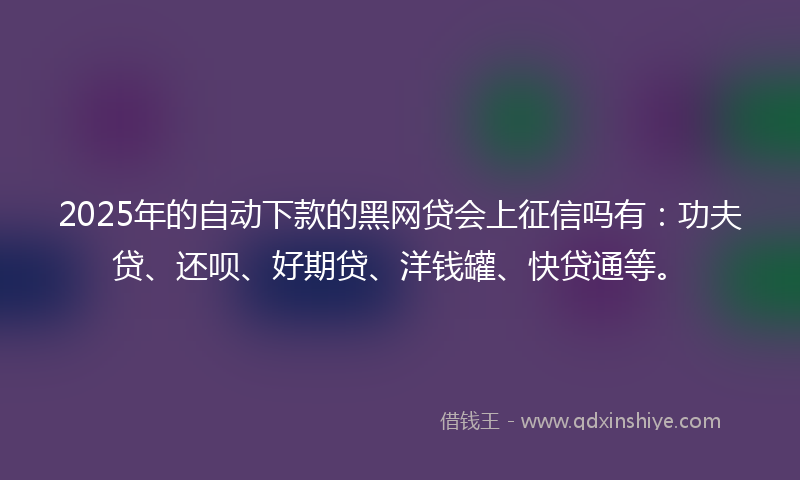2025年的自动下款的黑网贷会上征信吗有：功夫贷、还呗、好期贷、洋钱罐、快贷通等。