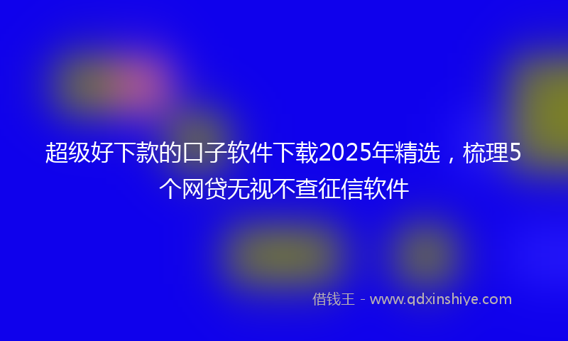 超级好下款的口子软件下载2025年精选，梳理5个网贷无视不查征信软件