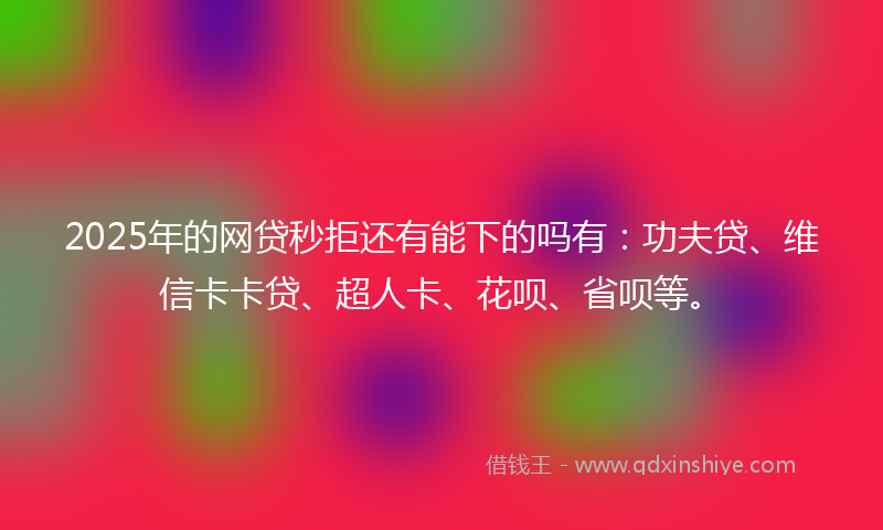 2025年的网贷秒拒还有能下的吗有：功夫贷、维信卡卡贷、超人卡、花呗、省呗等。