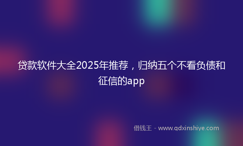 贷款软件大全2025年推荐，归纳五个不看负债和征信的app