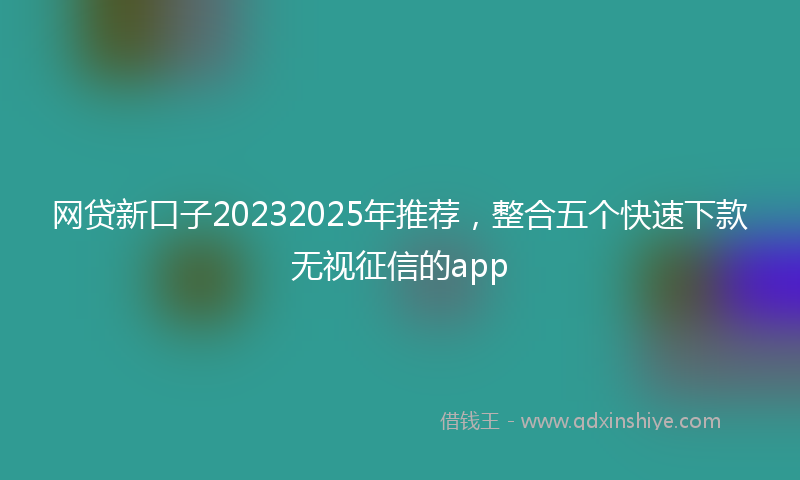 网贷新口子20232025年推荐，整合五个快速下款无视征信的app