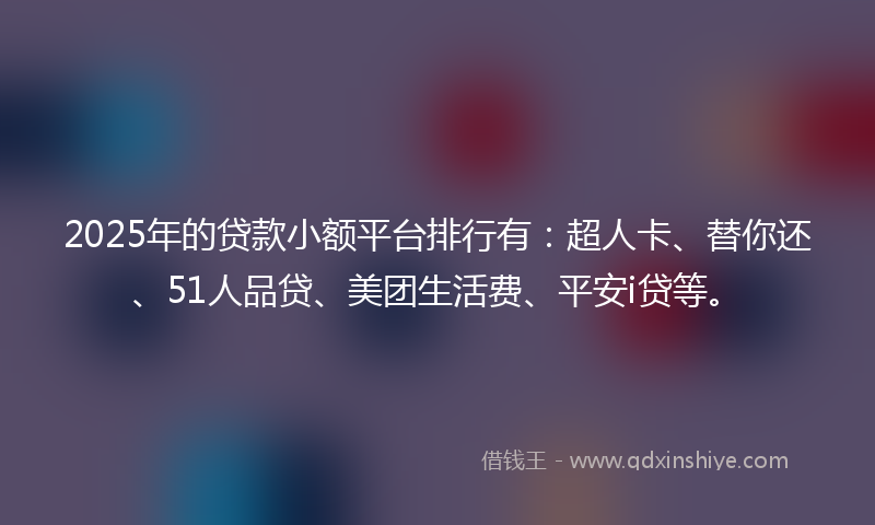 2025年的贷款小额平台排行有：超人卡、替你还、51人品贷、美团生活费、平安i贷等。