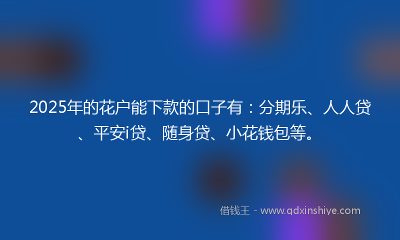 2025年的花户能下款的口子有：分期乐、人人贷、平安i贷、随身贷、小花钱包等。