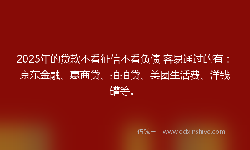 2025年的贷款不看征信不看负债 容易通过的有：京东金融、惠商贷、拍拍贷、美团生活费、洋钱罐等。