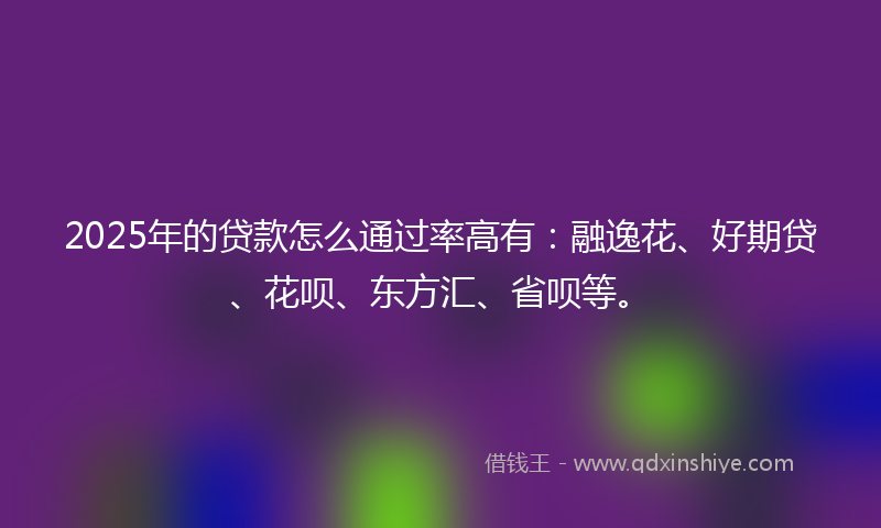 2025年的贷款怎么通过率高有：融逸花、好期贷、花呗、东方汇、省呗等。