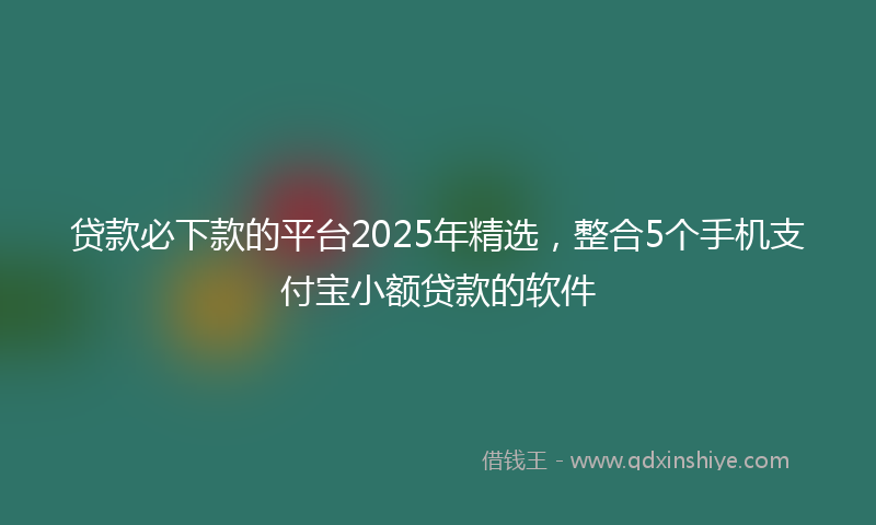 贷款必下款的平台2025年精选，整合5个手机支付宝小额贷款的软件
