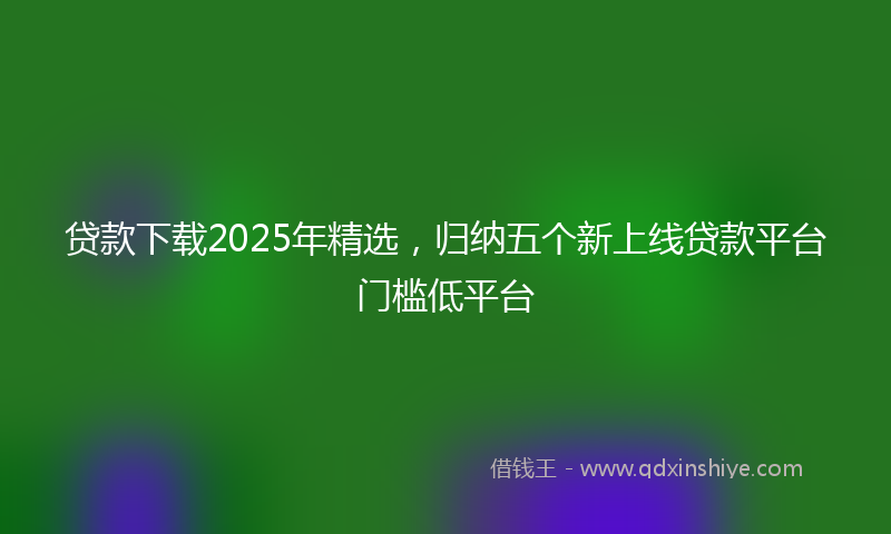 贷款下载2025年精选，归纳五个新上线贷款平台门槛低平台