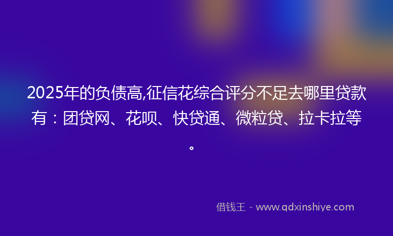 2025年的负债高,征信花综合评分不足去哪里贷款有：团贷网、花呗、快贷通、微粒贷、拉卡拉等。