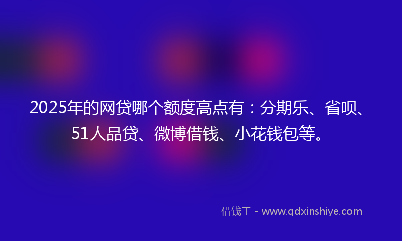2025年的网贷哪个额度高点有：分期乐、省呗、51人品贷、微博借钱、小花钱包等。