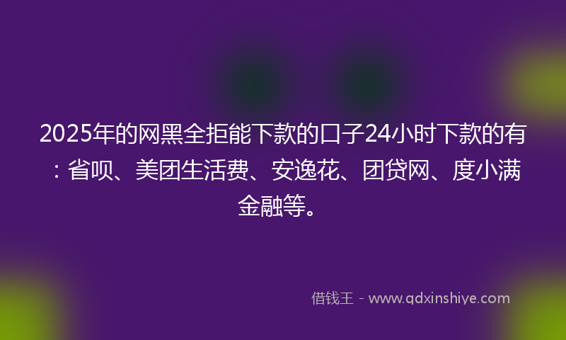 2025年的网黑全拒能下款的口子24小时下款的有：省呗、美团生活费、安逸花、团贷网、度小满金融等。