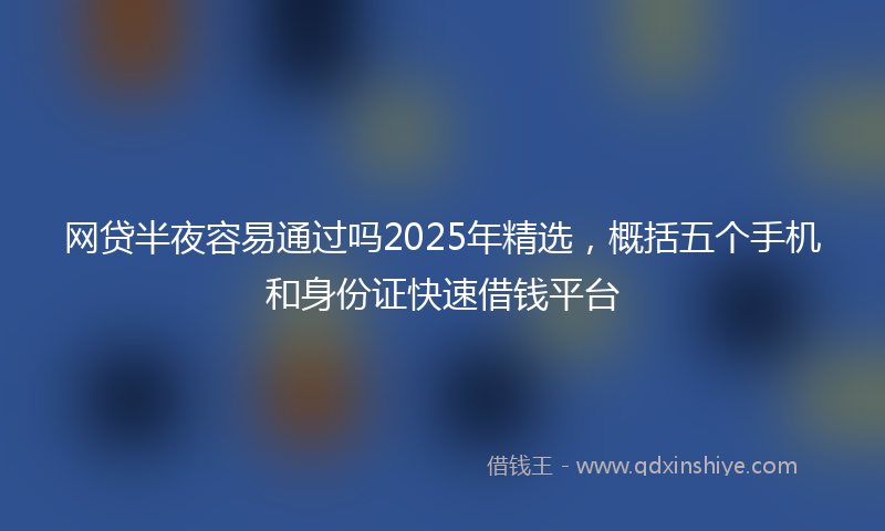 网贷半夜容易通过吗2025年精选，概括五个手机和身份证快速借钱平台