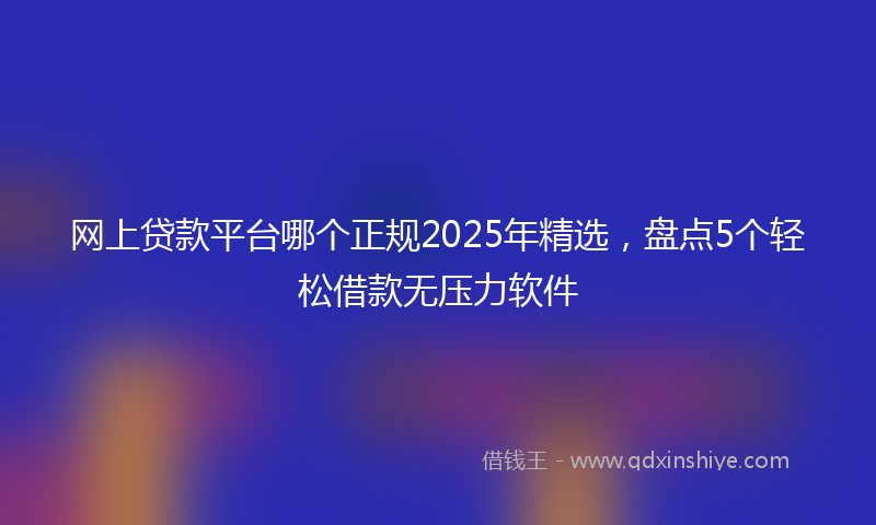 网上贷款平台哪个正规2025年精选，盘点5个轻松借款无压力软件